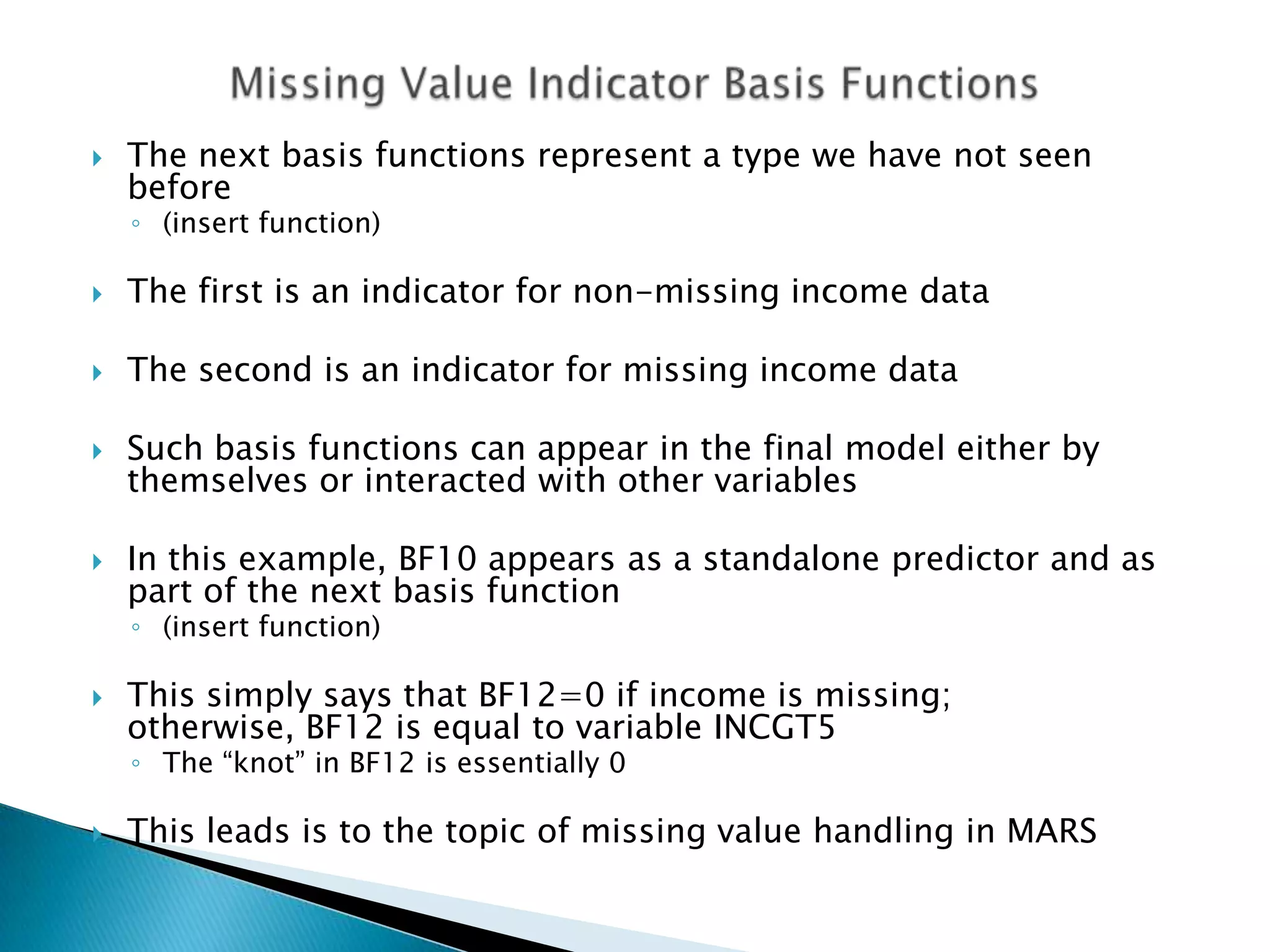    The next basis functions represent a type we have not seen
    before
    ◦ (insert function)

   The first is an indicator for non-missing income data

   The second is an indicator for missing income data

   Such basis functions can appear in the final model either by
    themselves or interacted with other variables

   In this example, BF10 appears as a standalone predictor and as
    part of the next basis function
    ◦ (insert function)

   This simply says that BF12=0 if income is missing;
    otherwise, BF12 is equal to variable INCGT5
    ◦ The “knot” in BF12 is essentially 0

   This leads is to the topic of missing value handling in MARS
 