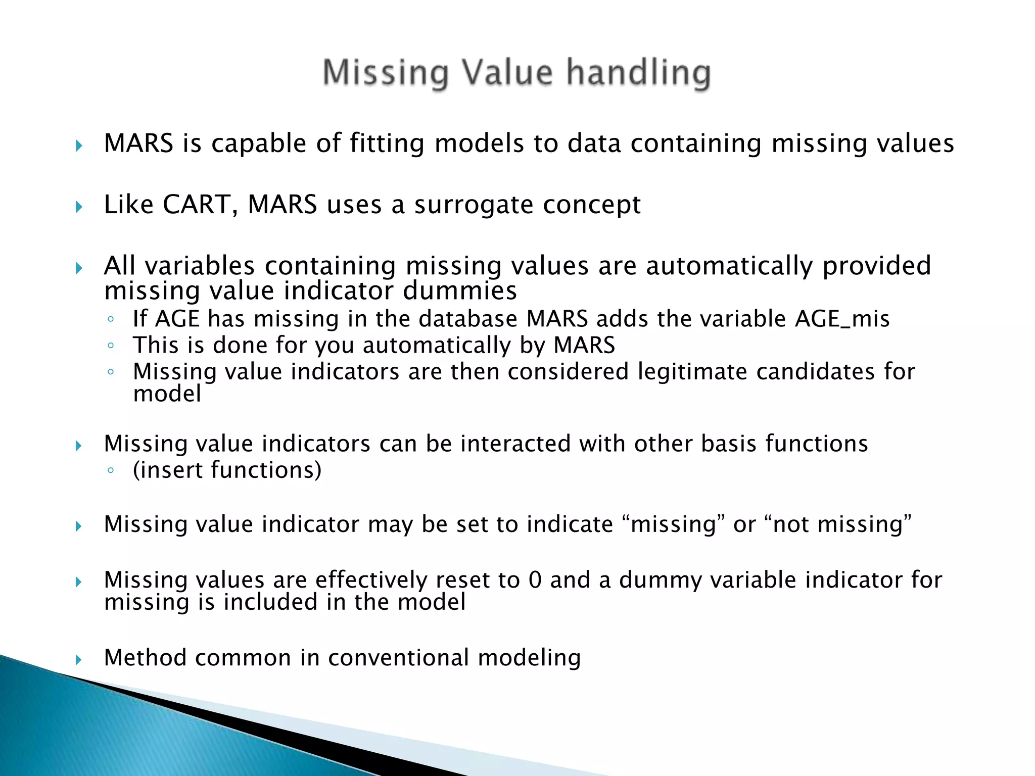    MARS is capable of fitting models to data containing missing values

   Like CART, MARS uses a surrogate concept

   All variables containing missing values are automatically provided
    missing value indicator dummies
    ◦ If AGE has missing in the database MARS adds the variable AGE_mis
    ◦ This is done for you automatically by MARS
    ◦ Missing value indicators are then considered legitimate candidates for
      model

   Missing value indicators can be interacted with other basis functions
    ◦ (insert functions)

   Missing value indicator may be set to indicate “missing” or “not missing”

   Missing values are effectively reset to 0 and a dummy variable indicator for
    missing is included in the model

   Method common in conventional modeling
 