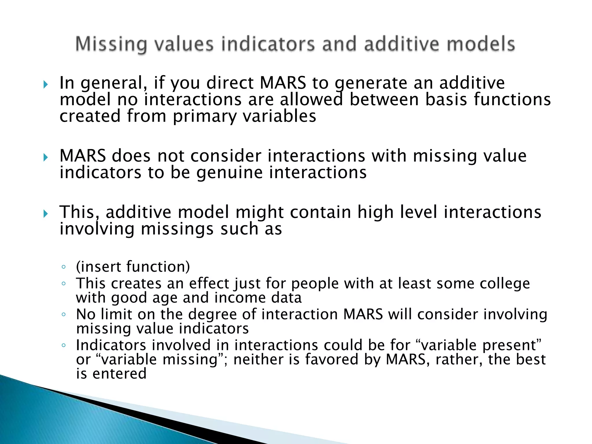    In general, if you direct MARS to generate an additive
    model no interactions are allowed between basis functions
    created from primary variables

   MARS does not consider interactions with missing value
    indicators to be genuine interactions

   This, additive model might contain high level interactions
    involving missings such as

    ◦ (insert function)
    ◦ This creates an effect just for people with at least some college
      with good age and income data
    ◦ No limit on the degree of interaction MARS will consider involving
      missing value indicators
    ◦ Indicators involved in interactions could be for “variable present”
      or “variable missing”; neither is favored by MARS, rather, the best
      is entered
 