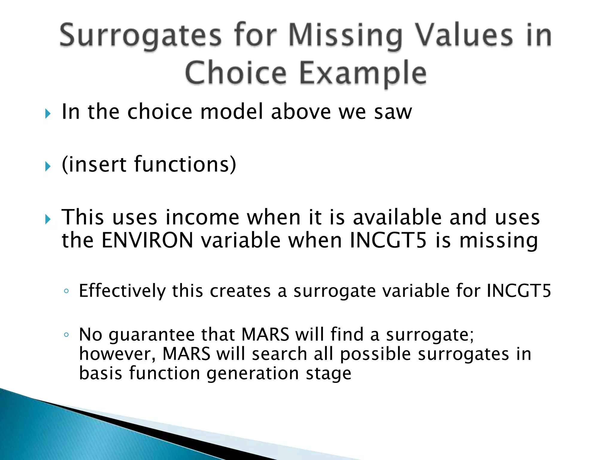    In the choice model above we saw

   (insert functions)

   This uses income when it is available and uses
    the ENVIRON variable when INCGT5 is missing

    ◦ Effectively this creates a surrogate variable for INCGT5

    ◦ No guarantee that MARS will find a surrogate;
      however, MARS will search all possible surrogates in
      basis function generation stage
 