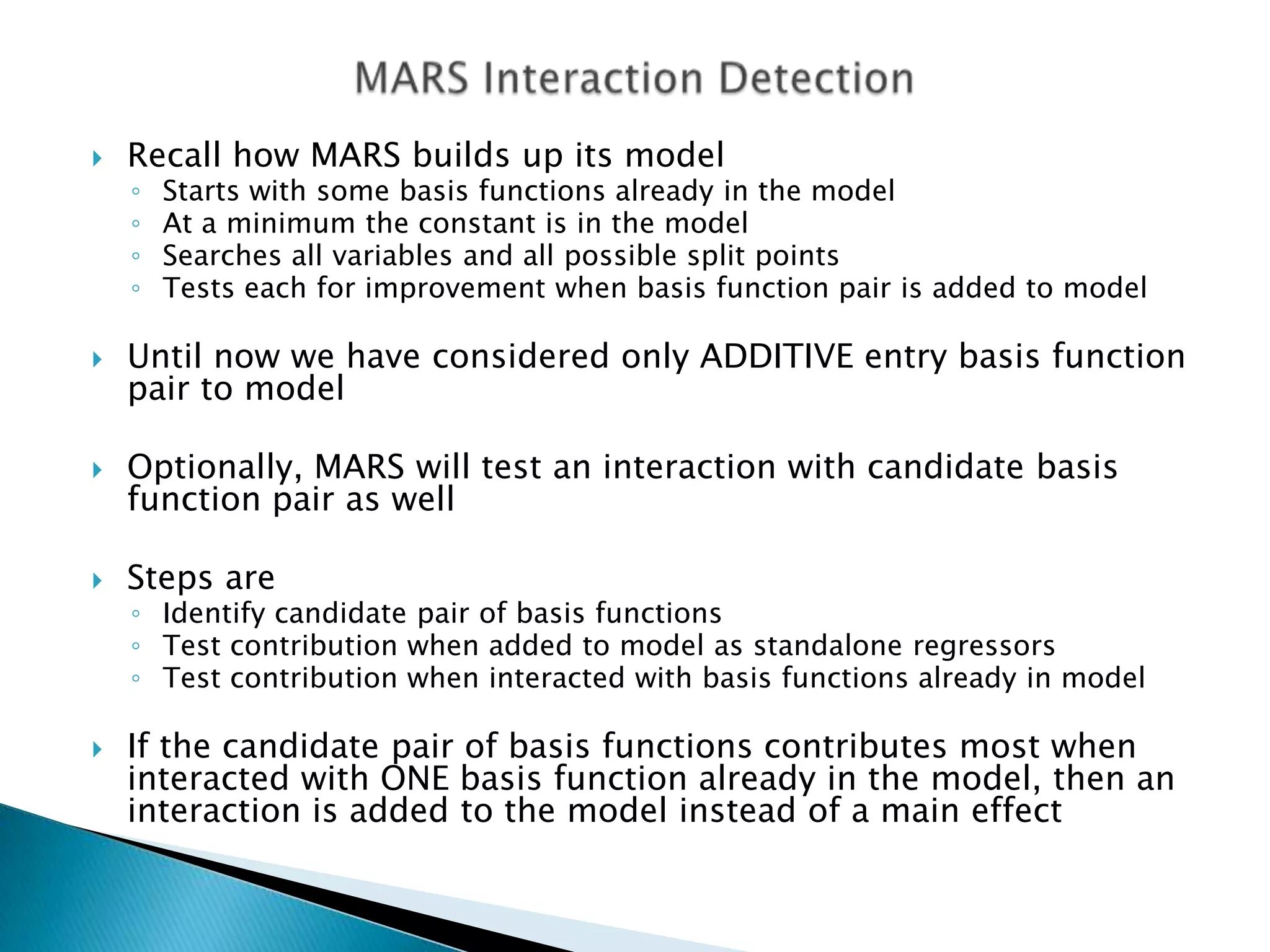   Recall how MARS builds up its model
    ◦   Starts with some basis functions already in the model
    ◦   At a minimum the constant is in the model
    ◦   Searches all variables and all possible split points
    ◦   Tests each for improvement when basis function pair is added to model

   Until now we have considered only ADDITIVE entry basis function
    pair to model

   Optionally, MARS will test an interaction with candidate basis
    function pair as well

   Steps are
    ◦ Identify candidate pair of basis functions
    ◦ Test contribution when added to model as standalone regressors
    ◦ Test contribution when interacted with basis functions already in model

   If the candidate pair of basis functions contributes most when
    interacted with ONE basis function already in the model, then an
    interaction is added to the model instead of a main effect
 