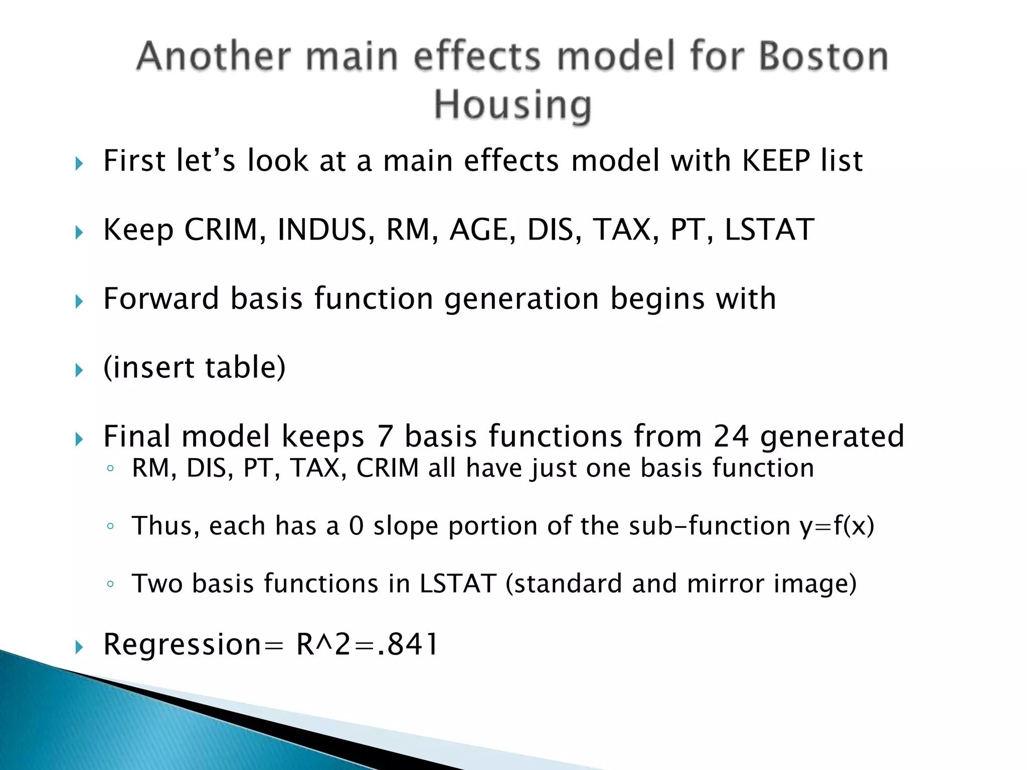    First let‟s look at a main effects model with KEEP list

   Keep CRIM, INDUS, RM, AGE, DIS, TAX, PT, LSTAT

   Forward basis function generation begins with

   (insert table)

   Final model keeps 7 basis functions from 24 generated
    ◦ RM, DIS, PT, TAX, CRIM all have just one basis function

    ◦ Thus, each has a 0 slope portion of the sub-function y=f(x)

    ◦ Two basis functions in LSTAT (standard and mirror image)

   Regression= R^2=.841
 