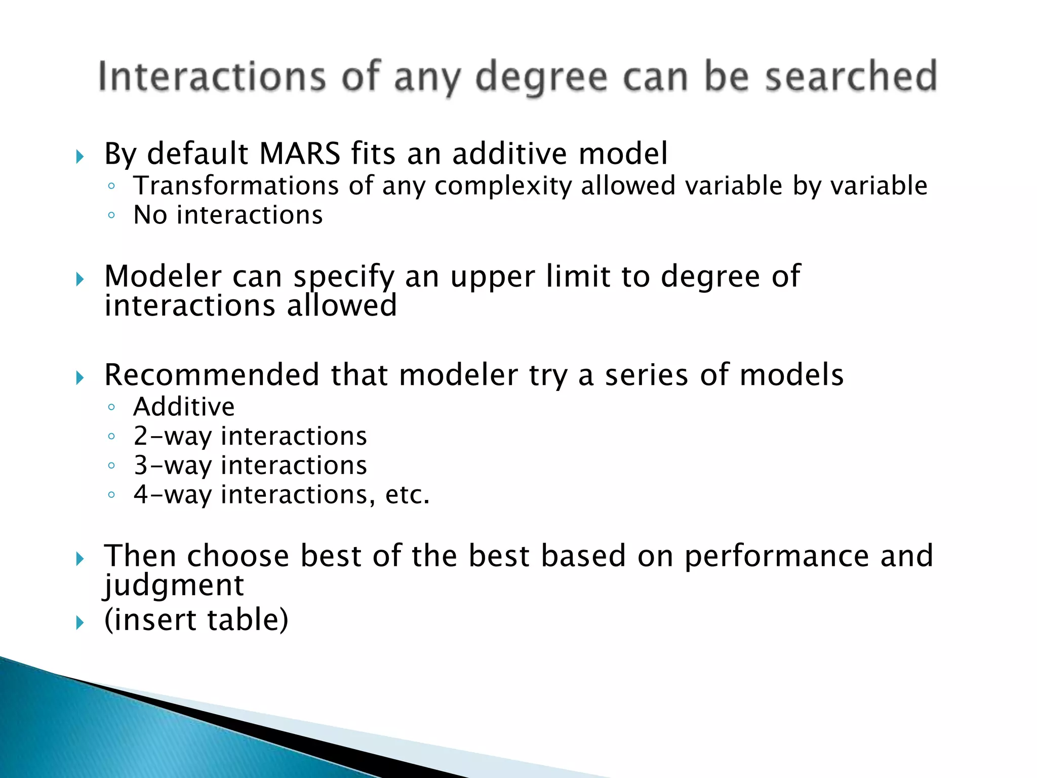    By default MARS fits an additive model
    ◦ Transformations of any complexity allowed variable by variable
    ◦ No interactions

   Modeler can specify an upper limit to degree of
    interactions allowed

   Recommended that modeler try a series of models
    ◦   Additive
    ◦   2-way interactions
    ◦   3-way interactions
    ◦   4-way interactions, etc.

   Then choose best of the best based on performance and
    judgment
   (insert table)
 