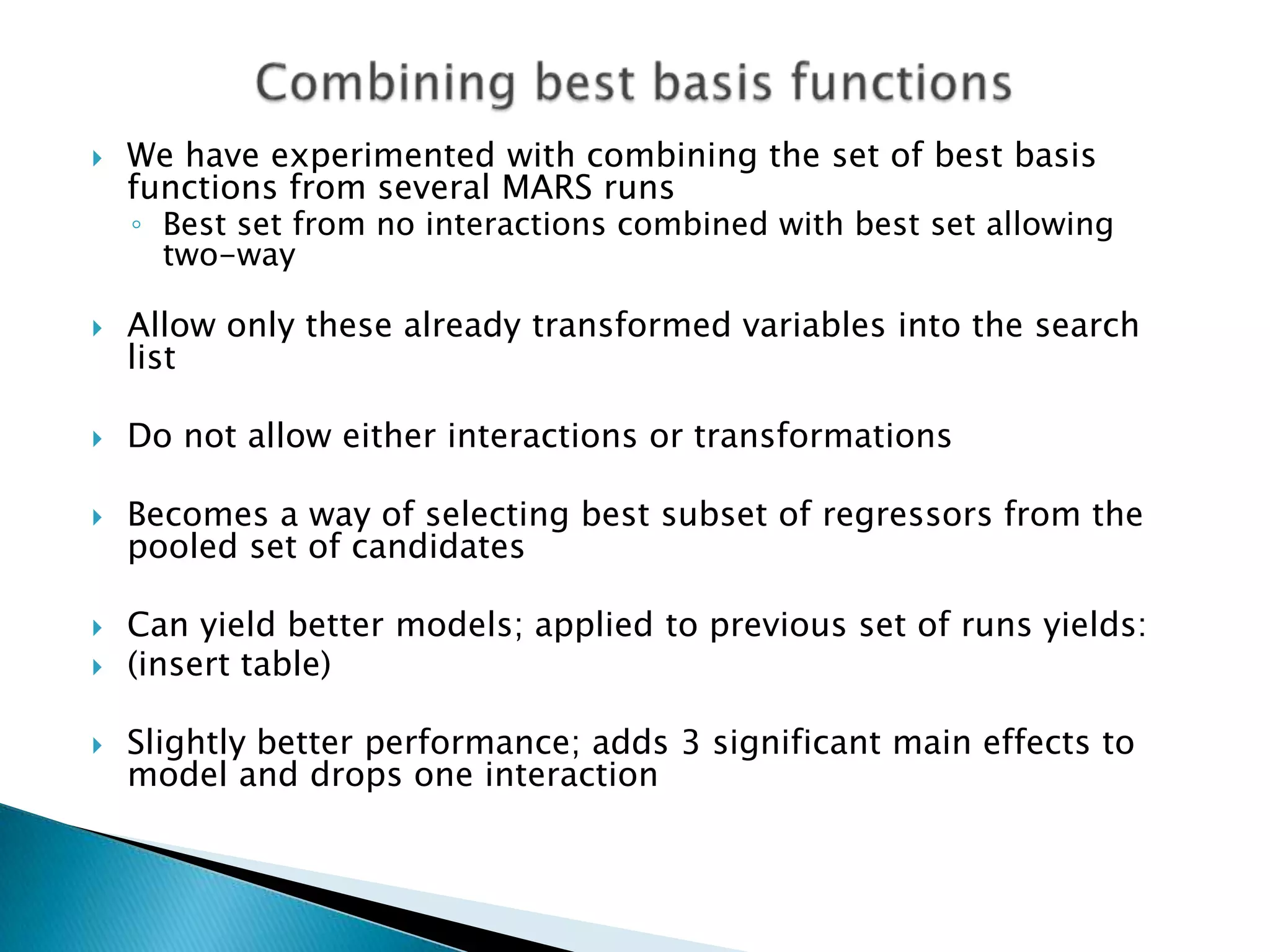    We have experimented with combining the set of best basis
    functions from several MARS runs
    ◦ Best set from no interactions combined with best set allowing
      two-way

   Allow only these already transformed variables into the search
    list

   Do not allow either interactions or transformations

   Becomes a way of selecting best subset of regressors from the
    pooled set of candidates

   Can yield better models; applied to previous set of runs yields:
   (insert table)

   Slightly better performance; adds 3 significant main effects to
    model and drops one interaction
 