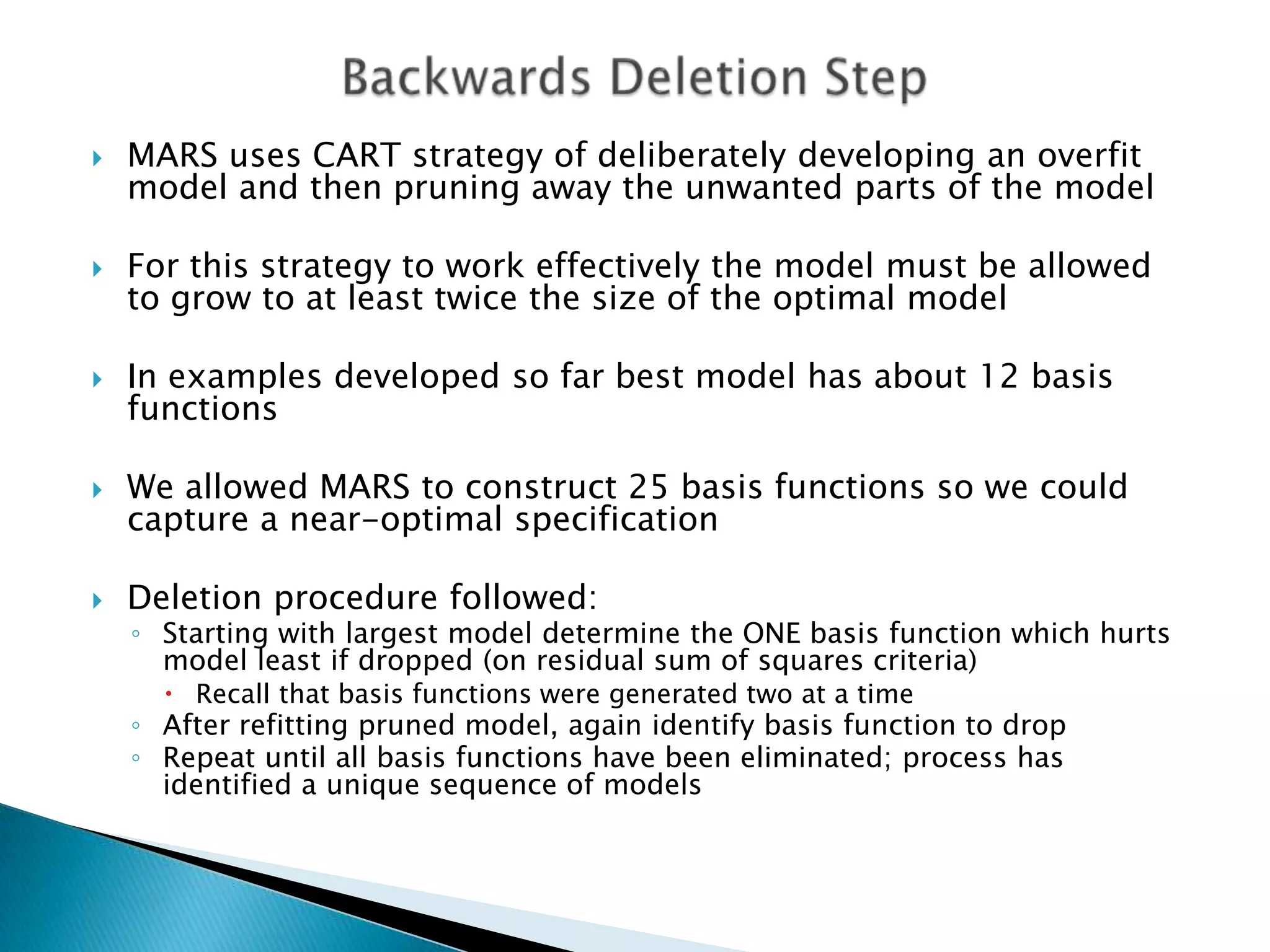    MARS uses CART strategy of deliberately developing an overfit
    model and then pruning away the unwanted parts of the model

   For this strategy to work effectively the model must be allowed
    to grow to at least twice the size of the optimal model

   In examples developed so far best model has about 12 basis
    functions

   We allowed MARS to construct 25 basis functions so we could
    capture a near-optimal specification

   Deletion procedure followed:
    ◦ Starting with largest model determine the ONE basis function which hurts
      model least if dropped (on residual sum of squares criteria)
       Recall that basis functions were generated two at a time
    ◦ After refitting pruned model, again identify basis function to drop
    ◦ Repeat until all basis functions have been eliminated; process has
      identified a unique sequence of models
 