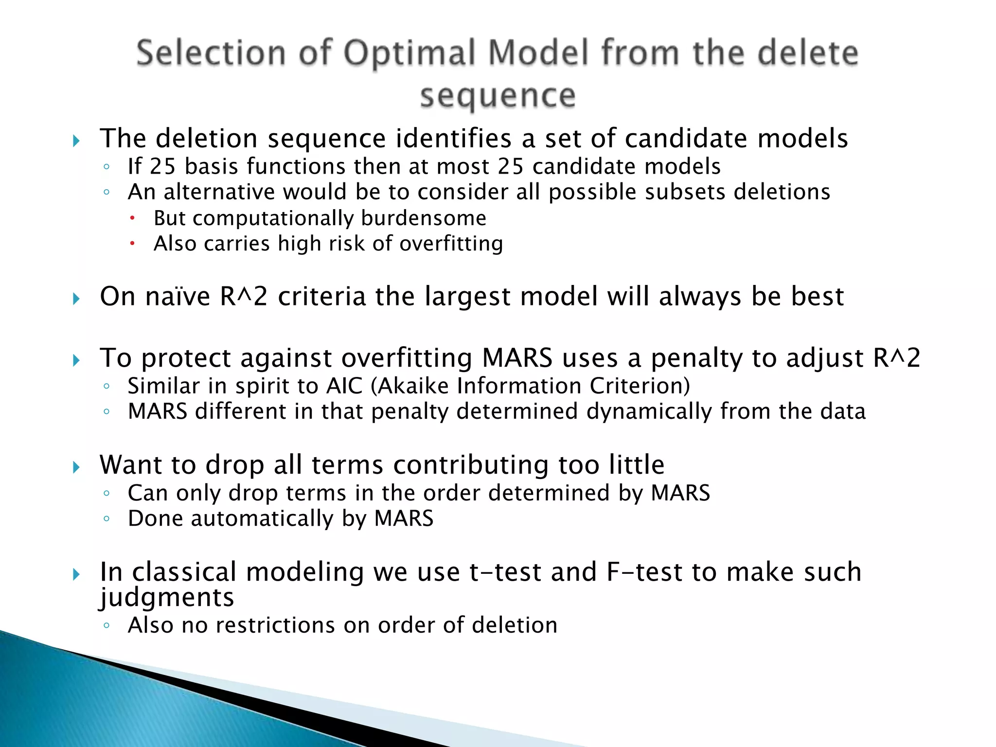    The deletion sequence identifies a set of candidate models
    ◦ If 25 basis functions then at most 25 candidate models
    ◦ An alternative would be to consider all possible subsets deletions
       But computationally burdensome
       Also carries high risk of overfitting

   On naïve R^2 criteria the largest model will always be best

   To protect against overfitting MARS uses a penalty to adjust R^2
    ◦ Similar in spirit to AIC (Akaike Information Criterion)
    ◦ MARS different in that penalty determined dynamically from the data

   Want to drop all terms contributing too little
    ◦ Can only drop terms in the order determined by MARS
    ◦ Done automatically by MARS

   In classical modeling we use t-test and F-test to make such
    judgments
    ◦ Also no restrictions on order of deletion
 