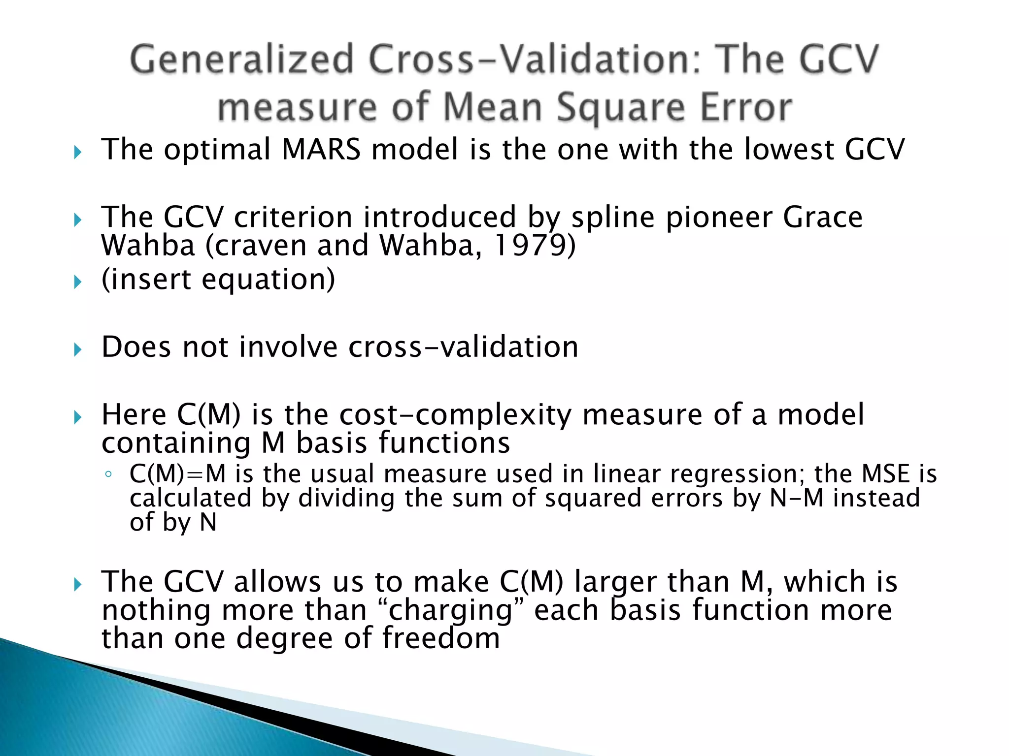    The optimal MARS model is the one with the lowest GCV

   The GCV criterion introduced by spline pioneer Grace
    Wahba (craven and Wahba, 1979)
   (insert equation)

   Does not involve cross-validation

   Here C(M) is the cost-complexity measure of a model
    containing M basis functions
    ◦ C(M)=M is the usual measure used in linear regression; the MSE is
      calculated by dividing the sum of squared errors by N-M instead
      of by N

   The GCV allows us to make C(M) larger than M, which is
    nothing more than “charging” each basis function more
    than one degree of freedom
 