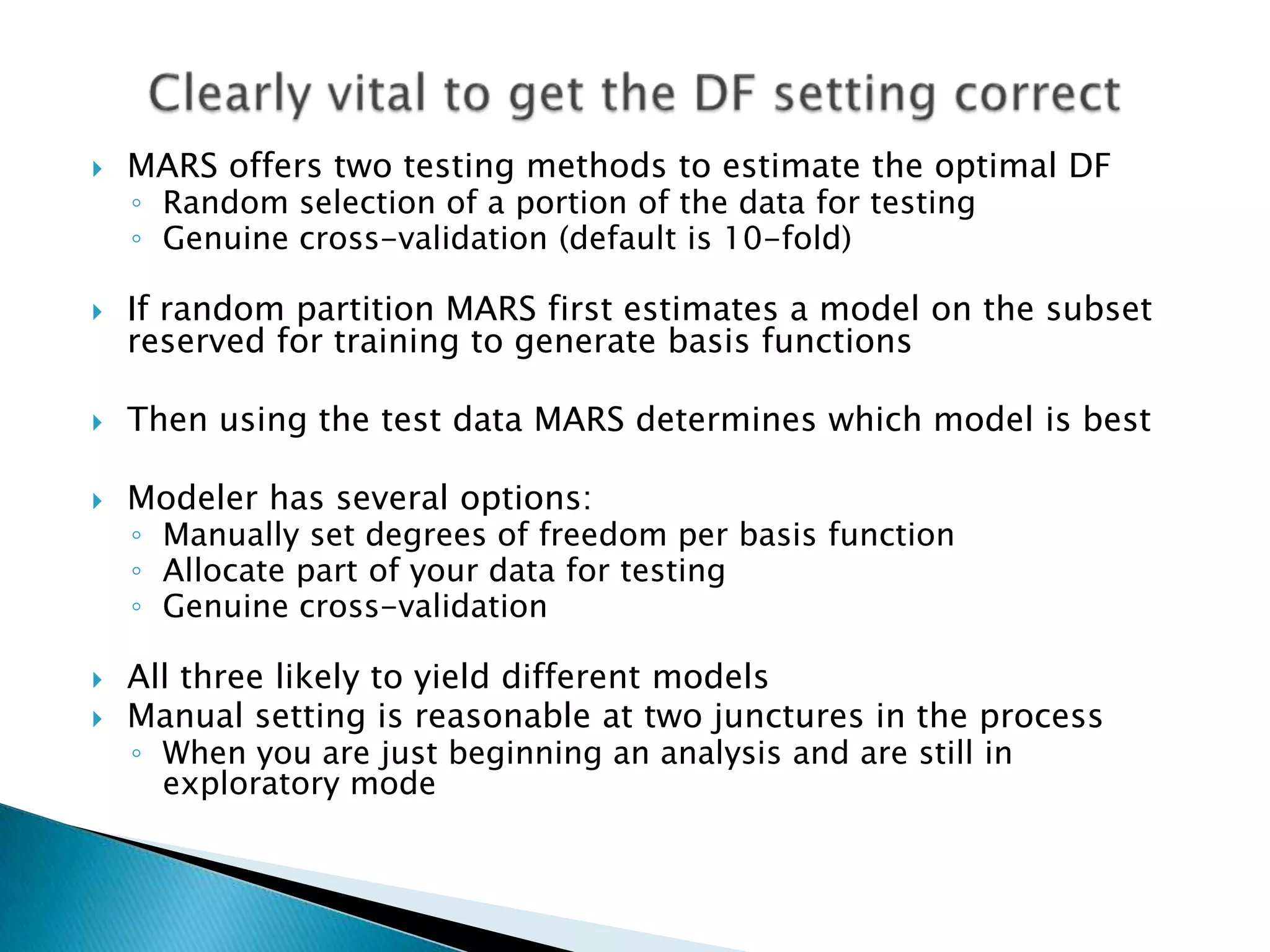    MARS offers two testing methods to estimate the optimal DF
    ◦ Random selection of a portion of the data for testing
    ◦ Genuine cross-validation (default is 10-fold)

   If random partition MARS first estimates a model on the subset
    reserved for training to generate basis functions

   Then using the test data MARS determines which model is best

   Modeler has several options:
    ◦ Manually set degrees of freedom per basis function
    ◦ Allocate part of your data for testing
    ◦ Genuine cross-validation

   All three likely to yield different models
   Manual setting is reasonable at two junctures in the process
    ◦ When you are just beginning an analysis and are still in
      exploratory mode
 