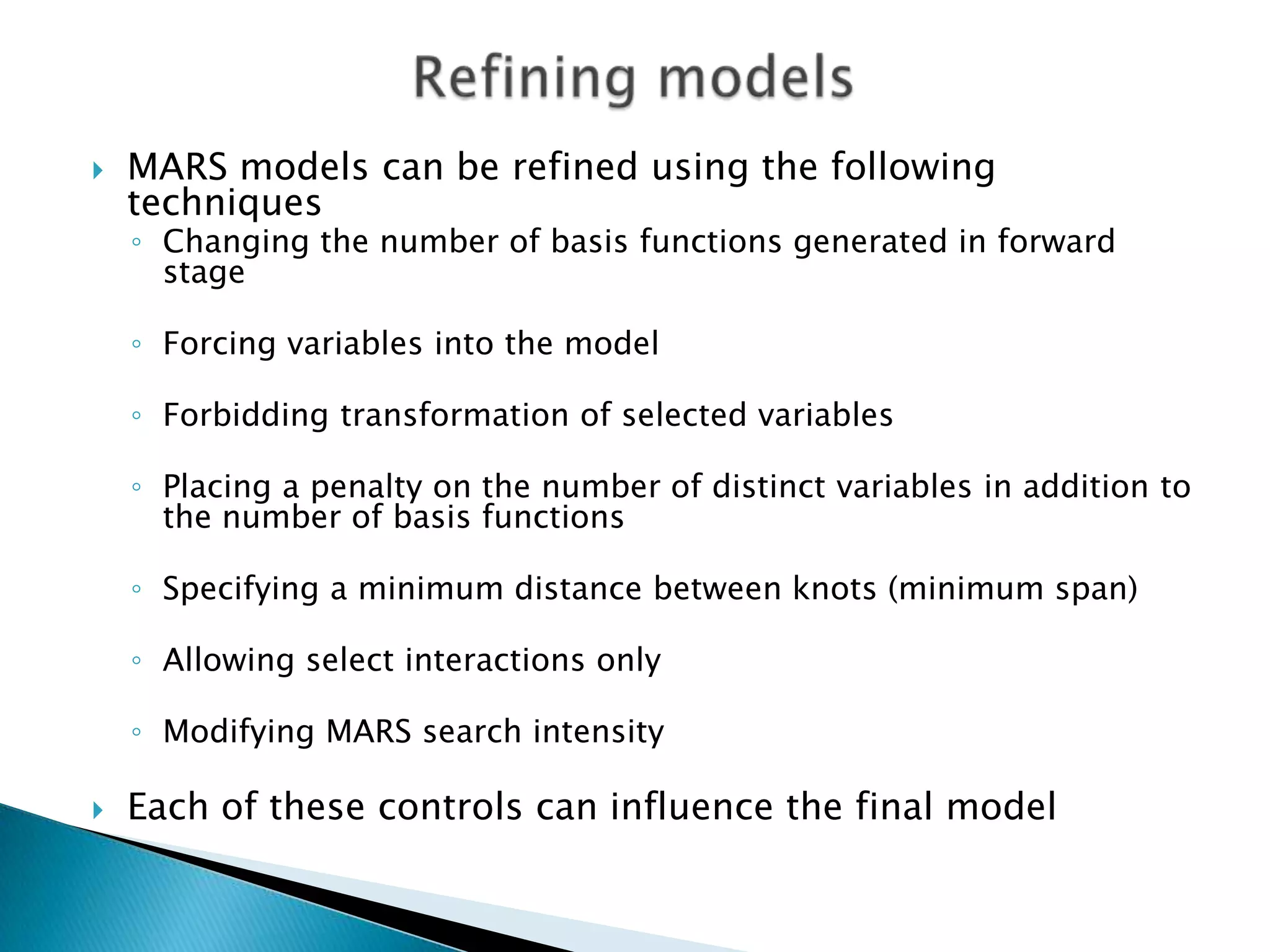    MARS models can be refined using the following
    techniques
    ◦ Changing the number of basis functions generated in forward
      stage

    ◦ Forcing variables into the model

    ◦ Forbidding transformation of selected variables

    ◦ Placing a penalty on the number of distinct variables in addition to
      the number of basis functions

    ◦ Specifying a minimum distance between knots (minimum span)

    ◦ Allowing select interactions only

    ◦ Modifying MARS search intensity

   Each of these controls can influence the final model
 