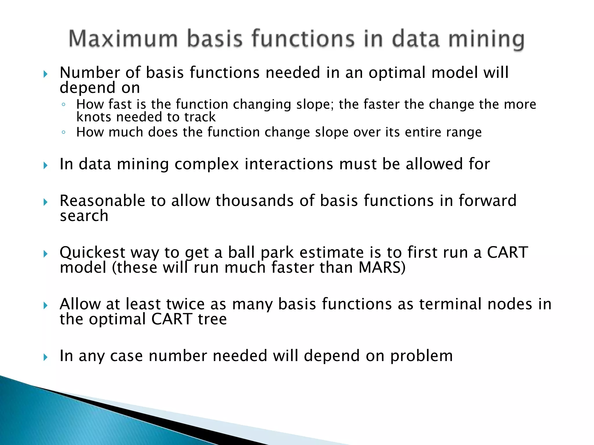    Number of basis functions needed in an optimal model will
    depend on
    ◦ How fast is the function changing slope; the faster the change the more
      knots needed to track
    ◦ How much does the function change slope over its entire range

   In data mining complex interactions must be allowed for

   Reasonable to allow thousands of basis functions in forward
    search

   Quickest way to get a ball park estimate is to first run a CART
    model (these will run much faster than MARS)

   Allow at least twice as many basis functions as terminal nodes in
    the optimal CART tree

   In any case number needed will depend on problem
 