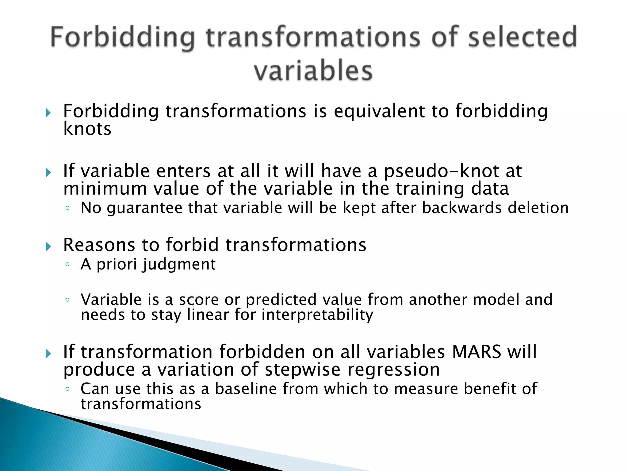    Forbidding transformations is equivalent to forbidding
    knots

   If variable enters at all it will have a pseudo-knot at
    minimum value of the variable in the training data
    ◦ No guarantee that variable will be kept after backwards deletion

   Reasons to forbid transformations
    ◦ A priori judgment

    ◦ Variable is a score or predicted value from another model and
      needs to stay linear for interpretability

   If transformation forbidden on all variables MARS will
    produce a variation of stepwise regression
    ◦ Can use this as a baseline from which to measure benefit of
      transformations
 