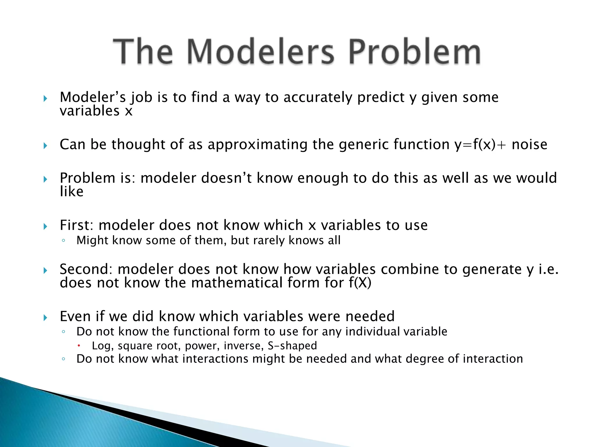    Modeler‟s job is to find a way to accurately predict y given some
    variables x

   Can be thought of as approximating the generic function y=f(x)+ noise

   Problem is: modeler doesn‟t know enough to do this as well as we would
    like

   First: modeler does not know which x variables to use
    ◦ Might know some of them, but rarely knows all

   Second: modeler does not know how variables combine to generate y i.e.
    does not know the mathematical form for f(X)

   Even if we did know which variables were needed
    ◦ Do not know the functional form to use for any individual variable
         Log, square root, power, inverse, S-shaped
    ◦ Do not know what interactions might be needed and what degree of interaction
 