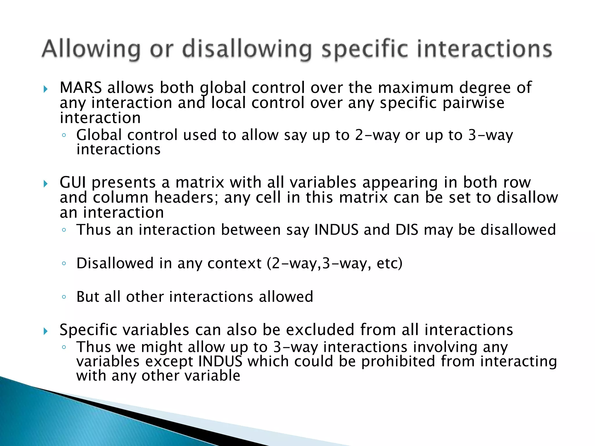    MARS allows both global control over the maximum degree of
    any interaction and local control over any specific pairwise
    interaction
    ◦ Global control used to allow say up to 2-way or up to 3-way
      interactions

   GUI presents a matrix with all variables appearing in both row
    and column headers; any cell in this matrix can be set to disallow
    an interaction
    ◦ Thus an interaction between say INDUS and DIS may be disallowed

    ◦ Disallowed in any context (2-way,3-way, etc)

    ◦ But all other interactions allowed

   Specific variables can also be excluded from all interactions
    ◦ Thus we might allow up to 3-way interactions involving any
      variables except INDUS which could be prohibited from interacting
      with any other variable
 