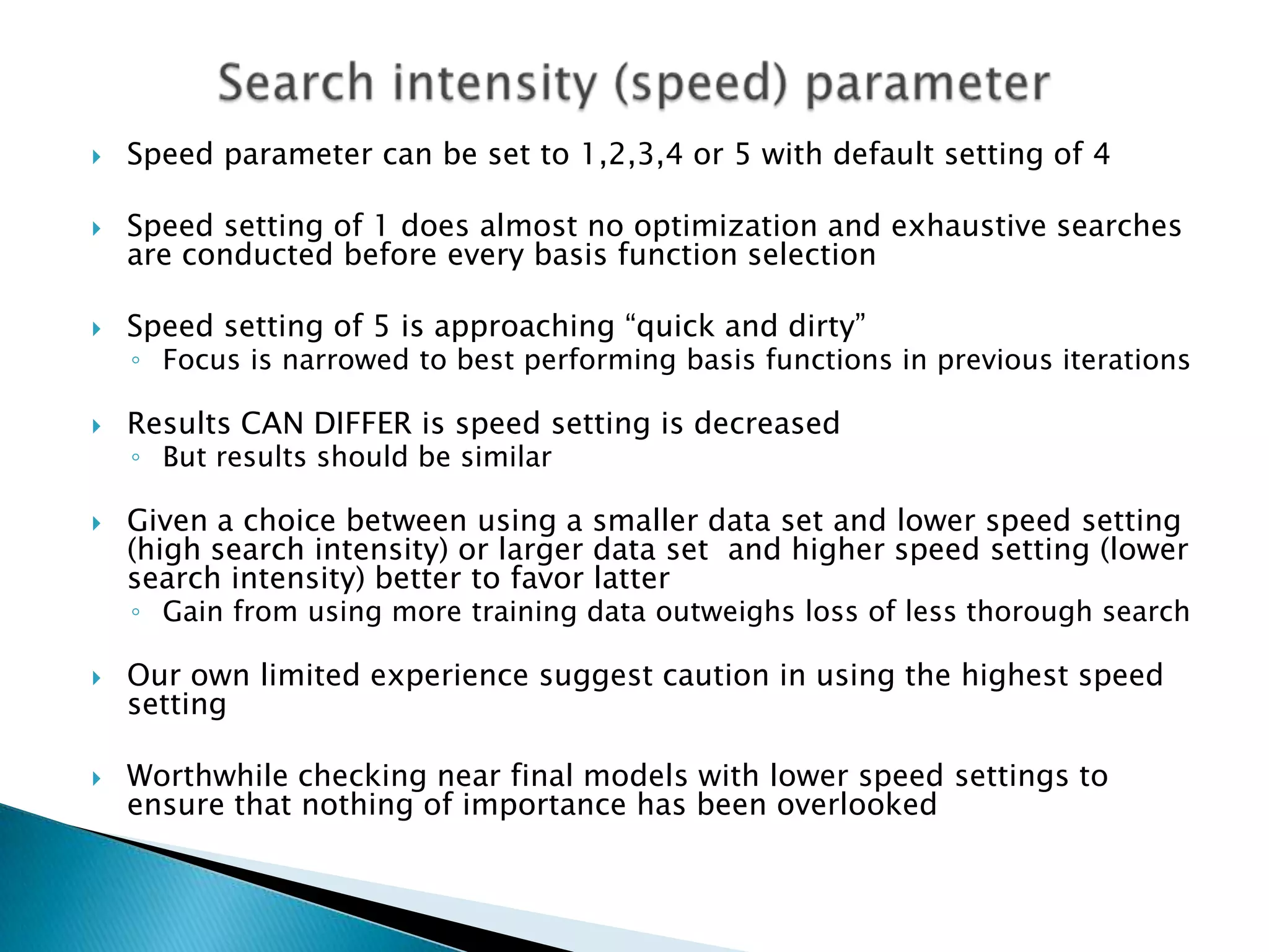    Speed parameter can be set to 1,2,3,4 or 5 with default setting of 4

   Speed setting of 1 does almost no optimization and exhaustive searches
    are conducted before every basis function selection

   Speed setting of 5 is approaching “quick and dirty”
    ◦ Focus is narrowed to best performing basis functions in previous iterations

   Results CAN DIFFER is speed setting is decreased
    ◦ But results should be similar

   Given a choice between using a smaller data set and lower speed setting
    (high search intensity) or larger data set and higher speed setting (lower
    search intensity) better to favor latter
    ◦ Gain from using more training data outweighs loss of less thorough search

   Our own limited experience suggest caution in using the highest speed
    setting

   Worthwhile checking near final models with lower speed settings to
    ensure that nothing of importance has been overlooked
 