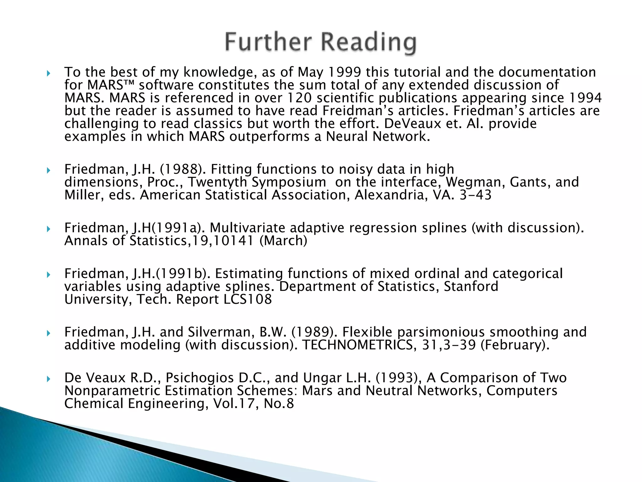    To the best of my knowledge, as of May 1999 this tutorial and the documentation
    for MARS™ software constitutes the sum total of any extended discussion of
    MARS. MARS is referenced in over 120 scientific publications appearing since 1994
    but the reader is assumed to have read Freidman‟s articles. Friedman‟s articles are
    challenging to read classics but worth the effort. DeVeaux et. Al. provide
    examples in which MARS outperforms a Neural Network.

   Friedman, J.H. (1988). Fitting functions to noisy data in high
    dimensions, Proc., Twentyth Symposium on the interface, Wegman, Gants, and
    Miller, eds. American Statistical Association, Alexandria, VA. 3-43

   Friedman, J.H(1991a). Multivariate adaptive regression splines (with discussion).
    Annals of Statistics,19,10141 (March)

   Friedman, J.H.(1991b). Estimating functions of mixed ordinal and categorical
    variables using adaptive splines. Department of Statistics, Stanford
    University, Tech. Report LCS108

   Friedman, J.H. and Silverman, B.W. (1989). Flexible parsimonious smoothing and
    additive modeling (with discussion). TECHNOMETRICS, 31,3-39 (February).

   De Veaux R.D., Psichogios D.C., and Ungar L.H. (1993), A Comparison of Two
    Nonparametric Estimation Schemes: Mars and Neutral Networks, Computers
    Chemical Engineering, Vol.17, No.8
 