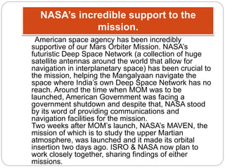 NASA’s incredible support to the 
mission. 
American space agency has been incredibly 
supportive of our Mars Orbiter Mission. NASA’s 
futuristic Deep Space Network (a collection of huge 
satellite antennas around the world that allow for 
navigation in interplanetary space) has been crucial to 
the mission, helping the Mangalyaan navigate the 
space where India’s own Deep Space Network has no 
reach. Around the time when MOM was to be 
launched, American Government was facing a 
government shutdown and despite that, NASA stood 
by its word of providing communications and 
navigation facilities for the mission. 
Two weeks after MOM’s launch, NASA’s MAVEN, the 
mission of which is to study the upper Martian 
atmosphere, was launched and it made its orbital 
insertion two days ago. ISRO & NASA now plan to 
work closely together, sharing findings of either 
missions. 
 