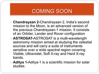 COMING SOON 
Chandrayaan 2-Chandrayaan 2, India’s second 
mission to the Moon, is an advanced version of 
the previous Chandrayaan-1 mission. It consists 
of an Orbiter, Lander and Rover configuration 
ASTROSAT-ASTROSAT is a multi-wavelength 
astronomy mission aimed at studying the celestial 
sources and will carry a suite of instruments 
sensitive over a wide spectral region covering 
Visible, Ultraviolet, Soft X-ray and Hard X-ray 
bands. 
Aditya 1-Aditya-1 is a scientific mission for solar 
studies. 
 