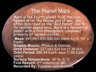 The Planet Mars 
Mars is the fourth planet from the Sun. 
Named after the Roman god of war, and 
often described as the “Red Planet” due to 
its reddish appearance. Mars is a terrestrial 
planet with a thin atmosphere composed 
primarily of carbon dioxide. 
Mass: 641,693,000,000,000 billion kg (0.107 x 
Earth) 
Notable Moons: Phobos & Deimos 
Orbit Distance: 227,943,824 km (1.38 AU) 
Orbit Period: 686.98 Earth days (1.88 Earth 
years) 
Surface Temperature: -87 to -5 °C 
First Record: 2nd millennium BC 
Recorded By: Egyptian astronomers 
 