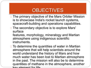 OBJECTIVES 
The primary objective of the Mars Orbiter Mission 
is to showcase India's rocket launch systems, 
spacecraft-building and operations capabilities. 
The secondary objective is to explore Mars' 
surface 
features, morphology, mineralogy and Martian 
atmosphere using indigenous scientific 
instruments. 
To determine the quantities of water in Martian 
atmosphere that will help scientists around the 
world understand the history of Mars and how 
much water has been lost to Martian atmosphere 
in the past. The mission will also be to determine 
quantities of methane in the atmosphere, another 
key element for life. 
 