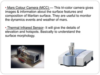 • Mars Colour Camera (MCC) — This tri-color camera gives 
images & information about the surface features and 
composition of Martian surface. They are useful to monitor 
the dynamics events and weather of mars. 
• Thermal Infrared Sensor- It will give the details of 
elevation and hotspots. Basically to understand the 
surface morphology. 
 