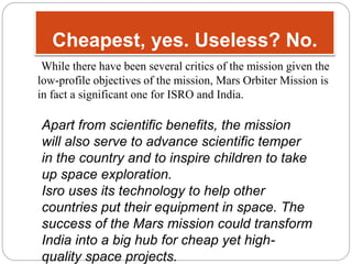 Cheapest, yes. Useless? No. 
While there have been several critics of the mission given the 
low-profile objectives of the mission, Mars Orbiter Mission is 
in fact a significant one for ISRO and India. 
Apart from scientific benefits, the mission 
will also serve to advance scientific temper 
in the country and to inspire children to take 
up space exploration. 
Isro uses its technology to help other 
countries put their equipment in space. The 
success of the Mars mission could transform 
India into a big hub for cheap yet high-quality 
space projects. 
 