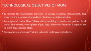 TECHNOLOGICAL OBJECTIVES OF MOM 
• To develop the technologies required For design, planning, management, deep 
space communication and operations of an Interplanetary Mission. 
• To design and realize Mars Orbiter with a capability to survive and perform Earth 
bound Manoeuvres, cruise phase of 300 days, Mars orbit insertion & capture, and 
on-orbit phase around Mars. 
• Incorporate autonomous Features to handle contingency situations. 
 