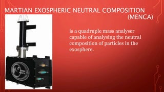 MARTIAN EXOSPHERIC NEUTRAL COMPOSITION 
EXPLORER (MENCA) 
is a quadruple mass analyser 
capable of analysing the neutral 
composition of particles in the 
exosphere. 
 