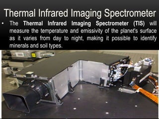 • The Thermal Infrared Imaging Spectrometer (TIS) will
measure the temperature and emissivity of the planet's surface
as it varies from day to night, making it possible to identify
minerals and soil types.
 