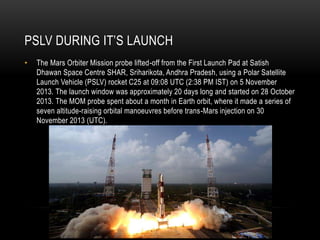 PSLV DURING IT’S LAUNCH
• The Mars Orbiter Mission probe lifted-off from the First Launch Pad at Satish
Dhawan Space Centre SHAR, Sriharikota, Andhra Pradesh, using a Polar Satellite
Launch Vehicle (PSLV) rocket C25 at 09:08 UTC (2:38 PM IST) on 5 November
2013. The launch window was approximately 20 days long and started on 28 October
2013. The MOM probe spent about a month in Earth orbit, where it made a series of
seven altitude-raising orbital manoeuvres before trans-Mars injection on 30
November 2013 (UTC).
 