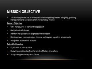 MISSION OBJECTIVE
• The main objectives are to develop the technologies required for designing, planning,
management and operations of an interplanetary mission.
Primary Objective
• Orbit manoeuvres to transfer the spacecraft
• Navigation in all phases
• Maintain the spacecraft in all phases of the mission
• Meeting power, communications, thermal and payload operation requirements
• Incorporate autonomous features
Scientific Objective
• Exploration of Mars surface
• Study the constituents of methane in the Martian atmosphere
• Study the upper atmosphere of Mars.
 