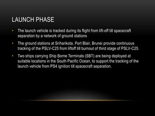 LAUNCH PHASE
• The launch vehicle is tracked during its flight from lift-off till spacecraft
separation by a network of ground stations
• The ground stations at Sriharikota, Port Blair, Brunei provide continuous
tracking of the PSLV-C25 from liftoff till burnout of third stage of PSLV-C25.
• Two ships carrying Ship Borne Terminals (SBT) are being deployed at
suitable locations in the South Pacific Ocean, to support the tracking of the
launch vehicle from PS4 ignition till spacecraft separation.
 