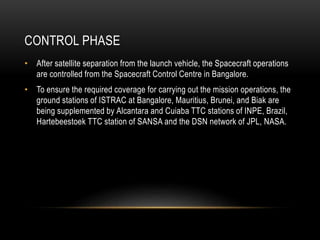 CONTROL PHASE
• After satellite separation from the launch vehicle, the Spacecraft operations
are controlled from the Spacecraft Control Centre in Bangalore.
• To ensure the required coverage for carrying out the mission operations, the
ground stations of ISTRAC at Bangalore, Mauritius, Brunei, and Biak are
being supplemented by Alcantara and Cuiaba TTC stations of INPE, Brazil,
Hartebeestoek TTC station of SANSA and the DSN network of JPL, NASA.
 
