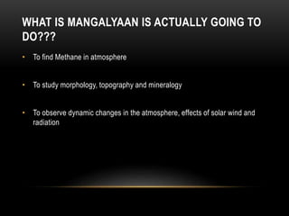 WHAT IS MANGALYAAN IS ACTUALLY GOING TO
DO???
• To find Methane in atmosphere
• To study morphology, topography and mineralogy
• To observe dynamic changes in the atmosphere, effects of solar wind and
radiation
 