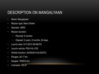 DESCRIPTION ON MANGALYAAN
• Name: Mangalyaan
• Mission type: Mars Orbiter
• Operator: ISRO
• Mission duration:
• Planned: 6 months
• Elapsed: 2 years, 9 months, 24 days
• Launch date: 5/11/2013 09:08UTC
• Launch vehicle: PSLV-XL-C25
• Orbital Insertion: 24/09/2014 02:00UTC
• Perigee: 421.7 km
• Apogee: 76993.6 km
• Inclination 150.0º
 