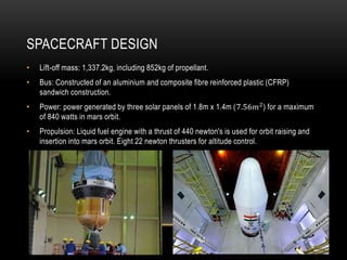 SPACECRAFT DESIGN
• Lift-off mass: 1,337.2kg, including 852kg of propellant.
• Bus: Constructed of an aluminium and composite fibre reinforced plastic (CFRP)
sandwich construction.
• Power: power generated by three solar panels of 1.8m x 1.4m (7.56𝑚2
) for a maximum
of 840 watts in mars orbit.
• Propulsion: Liquid fuel engine with a thrust of 440 newton's is used for orbit raising and
insertion into mars orbit. Eight 22 newton thrusters for altitude control.
 