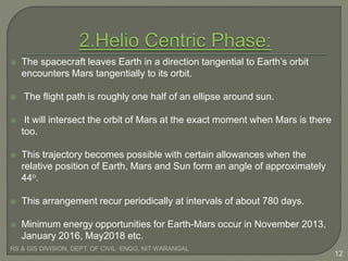  The spacecraft leaves Earth in a direction tangential to Earth’s orbit
encounters Mars tangentially to its orbit.
 The flight path is roughly one half of an ellipse around sun.
 It will intersect the orbit of Mars at the exact moment when Mars is there
too.
 This trajectory becomes possible with certain allowances when the
relative position of Earth, Mars and Sun form an angle of approximately
44o.
 This arrangement recur periodically at intervals of about 780 days.
 Minimum energy opportunities for Earth-Mars occur in November 2013,
January 2016, May2018 etc.
RS & GIS DIVISION, DEPT. OF CIVIL ENGG, NIT WARANGAL
12
 