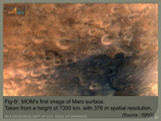 RS & GIS DIVISION, DEPT. OF CIVIL ENGG, NIT WARANGAL 21
Fig-9: MOM’s first image of Mars surface.
Taken from a height of 7300 km, with 376 m spatial resolution.
(Source : ISRO)
 