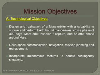 A. Technological Objectives:
 Design and realisation of a Mars orbiter with a capability to
survive and perform Earth bound manoeuvres, cruise phase of
300 days, Mars orbit insertion / capture, and on-orbit phase
around Mars.
 Deep space communication, navigation, mission planning and
management.
 Incorporate autonomous features to handle contingency
situations.
RS & GIS DIVISION, DEPT. OF CIVIL ENGG, NIT WARANGAL
7
 