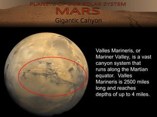 Gigantic Canyon
Valles Marineris, or
Mariner Valley, is a vast
canyon system that
runs along the Martian
equator. Valles
Marineris is 2500 miles
long and reaches
depths of up to 4 miles.
 