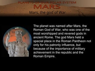 Mars, the god of War
The planet was named after Mars, the
Roman God of War, who was one of the
most worshipped and revered gods in
ancient Rome. The god Mars held a
special place in the Roman Pantheon not
only for his patronly influence, but
because of the importance of military
achievement in the republic and the
Roman Empire.
 