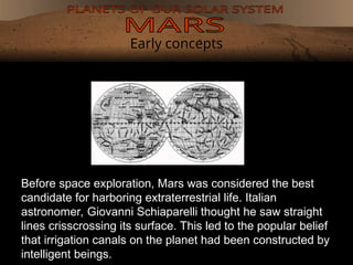 Early concepts
Before space exploration, Mars was considered the best
candidate for harboring extraterrestrial life. Italian
astronomer, Giovanni Schiaparelli thought he saw straight
lines crisscrossing its surface. This led to the popular belief
that irrigation canals on the planet had been constructed by
intelligent beings.
 