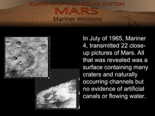 Mariner missions
In July of 1965, Mariner
4, transmitted 22 close-
up pictures of Mars. All
that was revealed was a
surface containing many
craters and naturally
occurring channels but
no evidence of artificial
canals or flowing water.
 