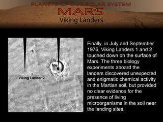 Viking Landers
Finally, in July and September
1976, Viking Landers 1 and 2
touched down on the surface of
Mars. The three biology
experiments aboard the
landers discovered unexpected
and enigmatic chemical activity
in the Martian soil, but provided
no clear evidence for the
presence of living
microorganisms in the soil near
the landing sites.
 