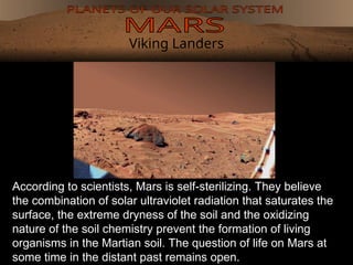Viking Landers
According to scientists, Mars is self-sterilizing. They believe
the combination of solar ultraviolet radiation that saturates the
surface, the extreme dryness of the soil and the oxidizing
nature of the soil chemistry prevent the formation of living
organisms in the Martian soil. The question of life on Mars at
some time in the distant past remains open.
 
