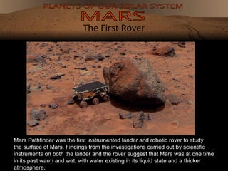 The First Rover
Mars Pathfinder was the first instrumented lander and robotic rover to study
the surface of Mars. Findings from the investigations carried out by scientific
instruments on both the lander and the rover suggest that Mars was at one time
in its past warm and wet, with water existing in its liquid state and a thicker
atmosphere.
 