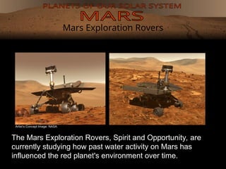 Mars Exploration Rovers
The Mars Exploration Rovers, Spirit and Opportunity, are
currently studying how past water activity on Mars has
influenced the red planet's environment over time.
Artist’s Concept Image: NASA
 
