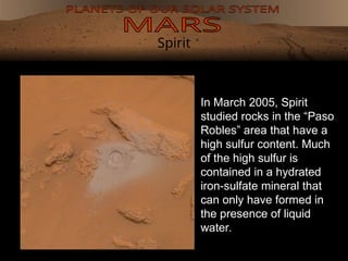 Spirit
In March 2005, Spirit
studied rocks in the “Paso
Robles” area that have a
high sulfur content. Much
of the high sulfur is
contained in a hydrated
iron-sulfate mineral that
can only have formed in
the presence of liquid
water.
 