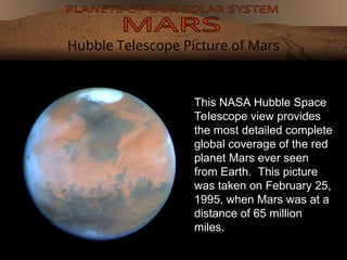 Hubble Telescope Picture of Mars
This NASA Hubble Space
Telescope view provides
the most detailed complete
global coverage of the red
planet Mars ever seen
from Earth. This picture
was taken on February 25,
1995, when Mars was at a
distance of 65 million
miles.
 