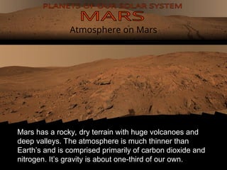 Atmosphere on Mars
Mars has a rocky, dry terrain with huge volcanoes and
deep valleys. The atmosphere is much thinner than
Earth’s and is comprised primarily of carbon dioxide and
nitrogen. It’s gravity is about one-third of our own.
 