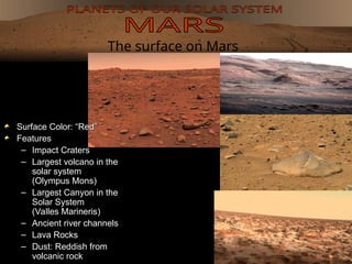 The surface on Mars
Surface Color: “Red”
Surface Color: “Red”
Features
Features
– Impact Craters
Impact Craters
– Largest volcano in the
Largest volcano in the
solar system
solar system
(Olympus Mons)
(Olympus Mons)
– Largest Canyon in the
Largest Canyon in the
Solar System
Solar System
(Valles Marineris)
(Valles Marineris)
– Ancient river channels
Ancient river channels
– Lava Rocks
Lava Rocks
– Dust: Reddish from
Dust: Reddish from
volcanic rock
volcanic rock
 